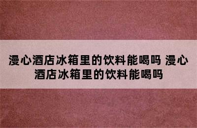 漫心酒店冰箱里的饮料能喝吗 漫心酒店冰箱里的饮料能喝吗